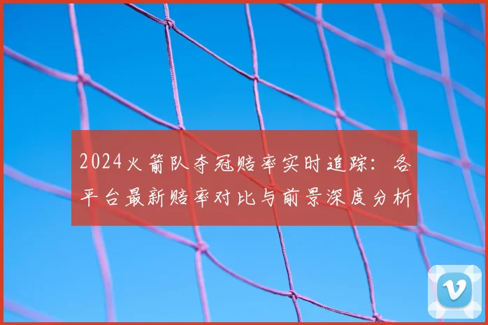 2024火箭队夺冠赔率实时追踪：各平台最新赔率对比与前景深度分析