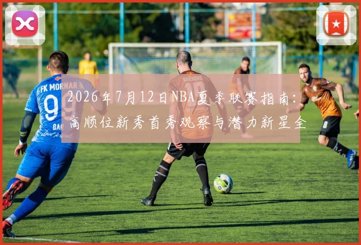 2026年7月12日NBA夏季联赛指南：高顺位新秀首秀观察与潜力新星全解析