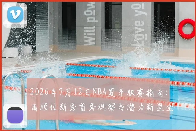 2026年7月12日NBA夏季联赛指南:高顺位新秀首秀观察与潜力新星全解析