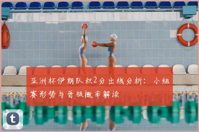 亚洲杯伊朗队积2分出线分析：小组赛形势与晋级概率解读