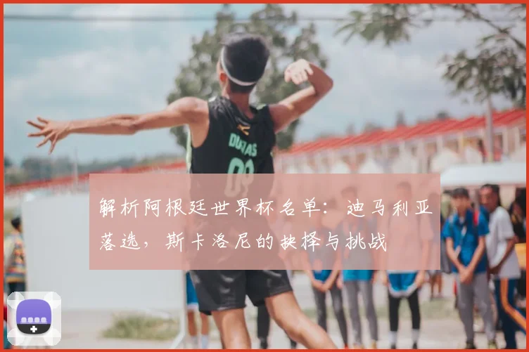 解析阿根廷世界杯名单：迪马利亚落选，斯卡洛尼的抉择与挑战