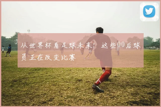从世界杯看足球未来:这些00后球员正在改变比赛