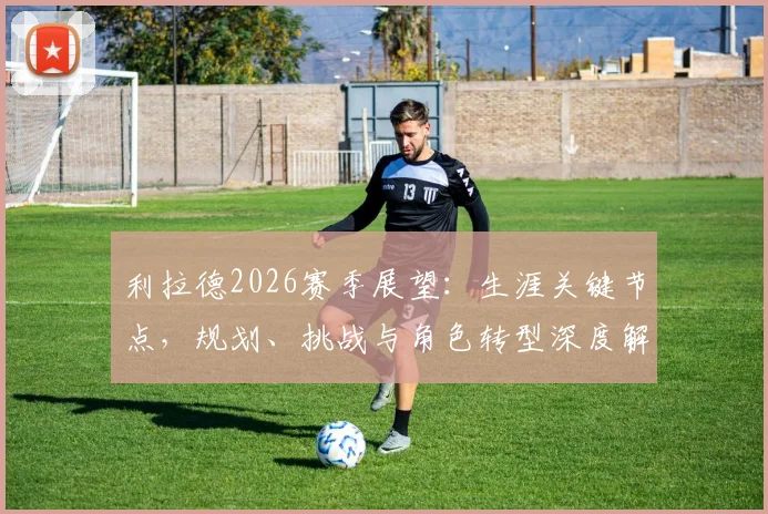 利拉德2026赛季展望:生涯关键节点,规划、挑战与角色转型深度解析