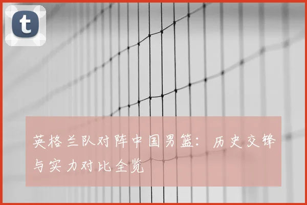 英格兰队对阵中国男篮：历史交锋与实力对比全览