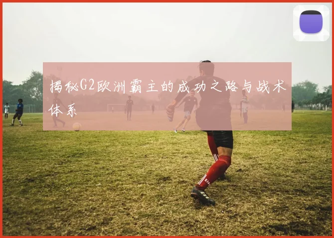 揭秘G2欧洲霸主的成功之路与战术体系