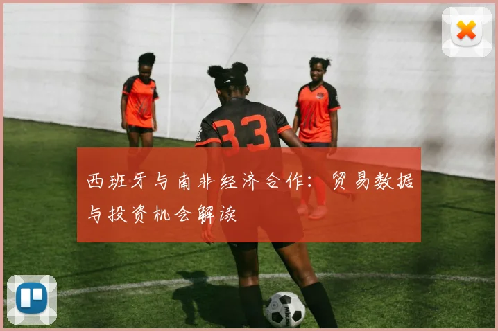 西班牙与南非经济合作：贸易数据与投资机会解读