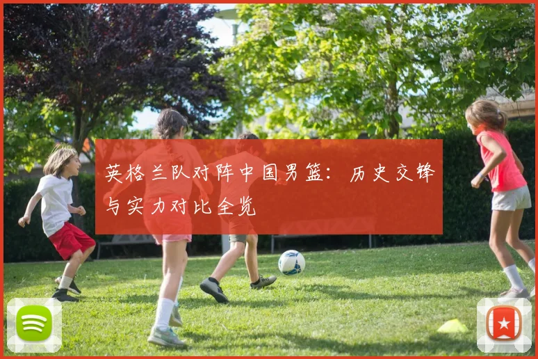 英格兰队对阵中国男篮:历史交锋与实力对比全览